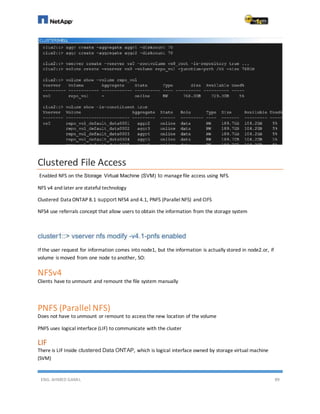 ENG. AHMED GAMIL 89
Clustered File Access
Enabled NFS on the Storage Virtual Machine (SVM) to managefile access using NFS.
NFS v4 and later are stateful technology
Clustered Data ONTAP 8.1 support NFS4 and 4.1, PNFS (Parallel NFS) and CIFS
NFS4 use referrals concept that allow users to obtain the information from the storage system
If the user request for information comes into node1, but the information is actually stored in node2.or, if
volume is moved from one node to another, SO:
NFSv4
Clients have to unmount and remount the file system manually
PNFS (Parallel NFS)
Does not have to unmount or remount to access the new location of the volume
PNFS uses logical interface (LIF) to communicate with the cluster
LIF
There is LIF Inside clustered Data ONTAP, which is logical interface owned by storage virtual machine
(SVM)
 