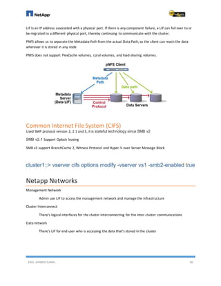 ENG. AHMED GAMIL 90
LIF Is an IP address associated with a physical port. If there is any component failure, a LIF can fail over to or
be migrated to a different physical port, thereby continuing to communicate with the cluster.
PNFS allows us to separate the Metadata Path from the actual Data Path, so the client can reach the data
wherever it is stored in any node
PNFS does not support FlexCache volumes, coral volumes, and load-sharing volumes.
Common Internet File System (CIFS)
Used SMP protocol version 2, 2.1 and 3, it is stateful technology since SMB v2
SMB v2.1 Support Oplock leasing
SMB v3 support BranchCache 2, Witness Protocol and Hyper-V over Server Message Block
Netapp Networks
Management Network
Admin use LIF to access the management network and managethe infrastructure
Cluster Interconnect
There's logical interfaces for the cluster interconnecting for the inter-cluster communications
Data network
There's LIF for end user who is accessing the data that's stored in the cluster
 