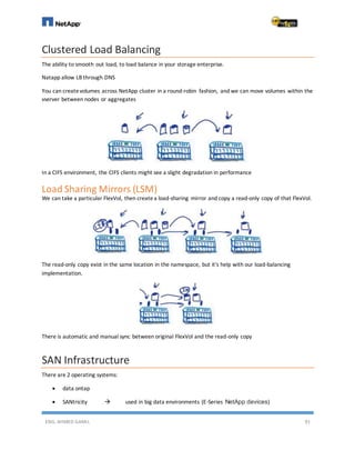ENG. AHMED GAMIL 91
Clustered Load Balancing
The ability to smooth out load, to load balance in your storage enterprise.
Natapp allow LB through DNS
You can createvolumes across NetApp cluster in a round-robin fashion, and we can move volumes within the
vserver between nodes or aggregates
In a CIFS environment, the CIFS clients might see a slight degradation in performance
Load Sharing Mirrors (LSM)
We can take a particular FlexVol, then createa load-sharing mirror and copy a read-only copy of that FlexVol.
The read-only copy exist in the same location in the namespace, but it's help with our load-balancing
implementation.
There is automatic and manual sync between original FlexVol and the read-only copy
SAN Infrastructure
There are 2 operating systems:
 data ontap
 SANtricity  used in big data environments (E-Series NetApp devices)
 