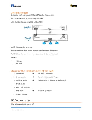 ENG. AHMED GAMIL 92
Unified storage
NetApp can easily address both NAS and SAN and at the same time
NAS : file-based access to storageusing CIFS or NFS
SAN : Block Level access using iSCSI or FC or FCOE
For FC, the connection terms are:
WWNN: Worldwide Node Names, a unique identifier for the device itself.
WWPN: Worldwide Port Names that areidentifiers for the particular portal
For ISCSI:
 IQN style
 EUI style
Steps for the establishment of the SAN:
1- Disc system  use as our Target device
2- Create a session  from the Initiator to this Target
3- Create an igroup  controls access to the LUNs. (Like Zoning)
4- Create a LUN
5- Map a LUN to igroup
6- Find a LUN  on the OS by the user
7- Prepare the LUN
FC Connectivity
What is NetApp going to plug in to?
 