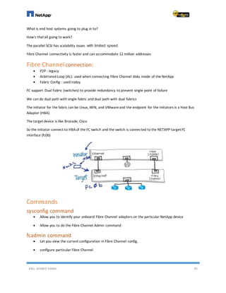 ENG. AHMED GAMIL 93
What is end host systems going to plug in to?
How's that all going to work?
The parallel SCSI has scalability issues with limited speed
Fibre Channel connectivity is faster and can accommodate 12 million addresses
Fibre Channel connection:
 P2P : legacy
 Arbitrated Loop (AL): used when connecting Fibre Channel disks inside of the NetApp
 Fabric Config : used today
FC support Dual Fabric (switches) to provide redundancy to prevent single point of failure
We can do dual path with single fabric and dual path with dual fabrics
The initiator for the fabric can be Linux, WIN, and VMwareand the endpoint for the Initiators is a Host Bus
Adapter (HBA).
The target device is like Brocade, Cisco
So the initiator connect to HBAof the FC switch and the switch is connected to the NETAPP target FC
interface (fc0b)
Commands
sysconfig command
 Allow you to identify your onboard Fibre Channel adapters on the particular NetApp device
 Allow you to do the Fibre Channel Admin command
fcadmin command
 Let you view the current configuration in Fibre Channel config,
 configure particular Fibre Channel
 