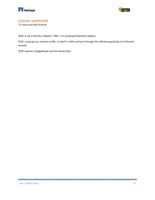 ENG. AHMED GAMIL 94
License command
To view and add license
FCOE is not a Host Bus Adapter “HBA”, it is Converged Network Adapter
FCOE converge our network traffic, it take FC traffic and lay it through the LAN (encapsulating it in Ethernet
frames)
FCOE requires 10 gigabit per second connectivity
 