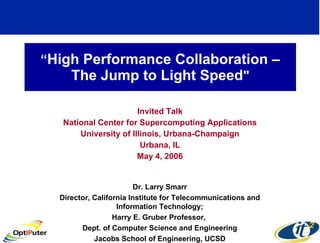 “ High Performance Collaboration – The Jump to Light Speed &quot; Invited Talk National Center for Supercomputing Applications University of Illinois, Urbana-Champaign Urbana, IL May 4, 2006 Dr. Larry Smarr Director, California Institute for Telecommunications and Information Technology; Harry E. Gruber Professor,  Dept. of Computer Science and Engineering Jacobs School of Engineering, UCSD 