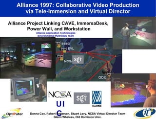 Alliance 1997: Collaborative Video Production via Tele-Immersion and Virtual Director Alliance Project Linking CAVE, ImmersaDesk,  Power Wall, and Workstation UIC   Donna Cox, Robert Patterson, Stuart Levy, NCSA Virtual Director Team Glenn Wheless, Old Dominion Univ. Alliance Application Technologies Environmental Hydrology Team 