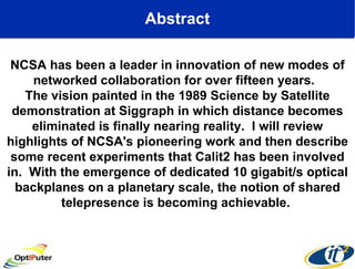 Abstract NCSA has been a leader in innovation of new modes of networked collaboration for over fifteen years.  The vision painted in the 1989 Science by Satellite demonstration at Siggraph in which distance becomes eliminated is finally nearing reality.  I will review highlights of NCSA's pioneering work and then describe some recent experiments that Calit2 has been involved in.  With the emergence of dedicated 10 gigabit/s optical backplanes on a planetary scale, the notion of shared telepresence is becoming achievable.  