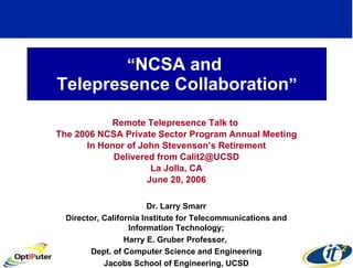 “ NCSA and  Telepresence Collaboration ” Remote Telepresence Talk to  The 2006 NCSA Private Sector Program Annual Meeting In Honor of John Stevenson’s Retirement Delivered from Calit2@UCSD La Jolla, CA June 20, 2006 Dr. Larry Smarr Director, California Institute for Telecommunications and Information Technology; Harry E. Gruber Professor,  Dept. of Computer Science and Engineering Jacobs School of Engineering, UCSD 