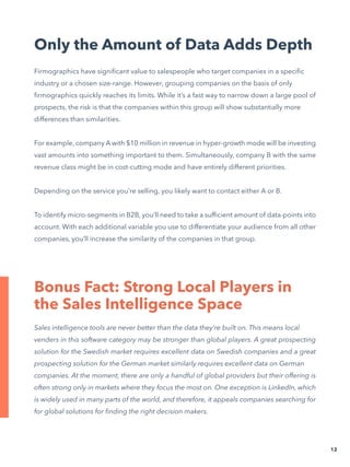 Only the Amount of Data Adds Depth
Firmographics have significant value to salespeople who target companies in a specific
industry or a chosen size-range. However, grouping companies on the basis of only
firmographics quickly reaches its limits. While it’s a fast way to narrow down a large pool of
prospects, the risk is that the companies within this group will show substantially more
differences than similarities.
For example, company A with $10 million in revenue in hyper-growth mode will be investing
vast amounts into something important to them. Simultaneously, company B with the same
revenue class might be in cost-cutting mode and have entirely different priorities.
Depending on the service you’re selling, you likely want to contact either A or B.
To identify micro-segments in B2B, you’ll need to take a sufficient amount of data-points into
account. With each additional variable you use to differentiate your audience from all other
companies, you’ll increase the similarity of the companies in that group.
Bonus Fact: Strong Local Players in
the Sales Intelligence Space
12
Sales intelligence tools are never better than the data they’re built on. This means local
venders in this software category may be stronger than global players. A great prospecting
solution for the Swedish market requires excellent data on Swedish companies and a great
prospecting solution for the German market similarly requires excellent data on German
companies. At the moment, there are only a handful of global providers but their offering is
often strong only in markets where they focus the most on. One exception is LinkedIn, which
is widely used in many parts of the world, and therefore, it appeals companies searching for
for global solutions for finding the right decision makers.
 