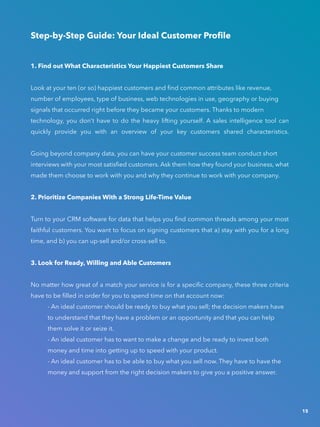 Step-by-Step Guide: Your Ideal Customer Profile
1. Find out What Characteristics Your Happiest Customers Share
Look at your ten (or so) happiest customers and find common attributes like revenue,
number of employees, type of business, web technologies in use, geography or buying
signals that occurred right before they became your customers. Thanks to modern
technology, you don’t have to do the heavy lifting yourself. A sales intelligence tool can
quickly provide you with an overview of your key customers shared characteristics.
Going beyond company data, you can have your customer success team conduct short
interviews with your most satisfied customers. Ask them how they found your business, what
made them choose to work with you and why they continue to work with your company.
2. Prioritize Companies With a Strong Life-Time Value
Turn to your CRM software for data that helps you find common threads among your most
faithful customers. You want to focus on signing customers that a) stay with you for a long
time, and b) you can up-sell and/or cross-sell to.
3. Look for Ready, Willing and Able Customers
No matter how great of a match your service is for a specific company, these three criteria
have to be filled in order for you to spend time on that account now:
			 - An ideal customer should be ready to buy what you sell; the decision makers have 	
			 to understand that they have a problem or an opportunity and that you can help 			
			 them solve it or seize it.
			 - An ideal customer has to want to make a change and be ready to invest both
			 money and time into getting up to speed with your product.
			 - An ideal customer has to be able to buy what you sell now. They have to have the 		
			 money and support from the right decision makers to give you a positive answer.
15
 