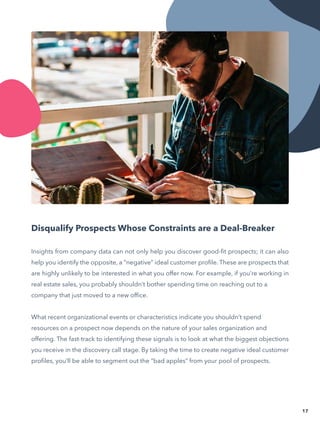 Insights from company data can not only help you discover good-fit prospects; it can also
help you identify the opposite, a “negative” ideal customer profile. These are prospects that
are highly unlikely to be interested in what you offer now. For example, if you’re working in
real estate sales, you probably shouldn’t bother spending time on reaching out to a
company that just moved to a new office.
What recent organizational events or characteristics indicate you shouldn’t spend
resources on a prospect now depends on the nature of your sales organization and
offering. The fast-track to identifying these signals is to look at what the biggest objections
you receive in the discovery call stage. By taking the time to create negative ideal customer
profiles, you’ll be able to segment out the “bad apples” from your pool of prospects.
17
Disqualify Prospects Whose Constraints are a Deal-Breaker
 