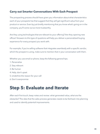 Carry out Smarter Conversations With Each Prospect
The prospecting process should have given you information about what characteristics
each of your prospects has that suggest that they will get significant value from your
product or service. Even by just briefly mentioning that you know what’s going on in the
company, you’ll come out as more trustworthy.
Are they using technologies that are relevant to your offering? Are they opening new
offices? Answers to this type of questions will help you deliver a personalized buying
experience for every prospect you work with.
For example, if you’re selling software that integrates seamlessly with a specific vendor,
which the prospect is using, make sure to mention that in your conversation with them.
Whether you use email or phone, keep the following general tips.
1. Personalize
2. Stay relevant
3. Be human
4. Help, don’t upset
5. Underline the reason for your call
6. Don’t overpromise
Step 5: Evaluate and Iterate
After each first touch, keep notes and review: what generated value, what are the
obstacles? The data that the sales process generates needs to be fed back into planning
and used to identify potential improvements.
24
 