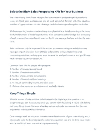26
Select the Right Sales Prospecting KPIs for Your Business
The sales velocity formula can help you find out what sales prospecting KPIs you should
focus on. Most sales professionals are at least somewhat familiar with this equation:
Number of opportunities x hit rate x Average deal size / Average sales cycle = total sales
While prospecting is often associated very strongly with the activity happening at the top of
the funnel (number of leads/opportunities) most companies acknowledge that the quality
of each prospect has a significant impact on the hit rate, average deal size and also the sales
cycle.
Sales results can only be improved if the actions your team is taking on a daily basis are
having an impact on one or many of those factors in the formula. Determine what
prospecting activities can help your team increase its total performance, and you’ll know
what activities you should set as KPIs.
Common Sales KPIs for people who prospect:
1. Number of new companies found
2. Number of new contacts added
3. Number of dials, emails, conversations
4. Number of booked and held meetings
5. Hit rate, all-commodity volume, and sales cycle
6. Lifetime value, customer acquisition cost, lead velocity rate
Keep Things Simple
With the masses of data available to businesses in the digital age, the question is no
longer what you can measure, but what you benefit from measuring. If you’re just starting
out, keep things simple. Focus on a few key metrics and make sure people feel they can
impact their individual KPIs and metrics.
On a strategic level, it’s important to measure the development of your sales velocity and, if
planning to scale the business rapidly, customer acquisition cost and life-time-value might
also be useful indicators to start tracking systematically.
 