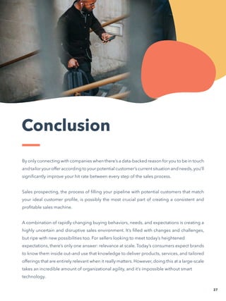 Conclusion
By only connecting with companies when there’s a data-backed reason for you to be in touch
and tailor your offer according to your potential customer’s current situation and needs,you’ll
significantly improve your hit rate between every step of the sales process.
Sales prospecting, the process of filling your pipeline with potential customers that match
your ideal customer profile, is possibly the most crucial part of creating a consistent and
profitable sales machine.
A combination of rapidly changing buying behaviors, needs, and expectations is creating a
highly uncertain and disruptive sales environment. It’s filled with changes and challenges,
but ripe with new possibilities too. For sellers looking to meet today’s heightened
expectations, there’s only one answer: relevance at scale. Today’s consumers expect brands
to know them inside out–and use that knowledge to deliver products, services, and tailored
offerings that are entirely relevant when it really matters. However, doing this at a large-scale
takes an incredible amount of organizational agility, and it’s impossible without smart
technology.
27
 
