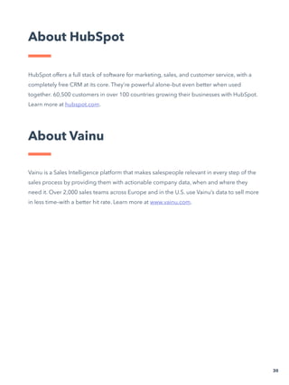 HubSpot offers a full stack of software for marketing, sales, and customer service, with a
completely free CRM at its core. They’re powerful alone–but even better when used
together. 60,500 customers in over 100 countries growing their businesses with HubSpot.
Learn more at hubspot.com.
Vainu is a Sales Intelligence platform that makes salespeople relevant in every step of the
sales process by providing them with actionable company data, when and where they
need it. Over 2,000 sales teams across Europe and in the U.S. use Vainu’s data to sell more
in less time–with a better hit rate. Learn more at www.vainu.com.
About HubSpot
30
About Vainu
 