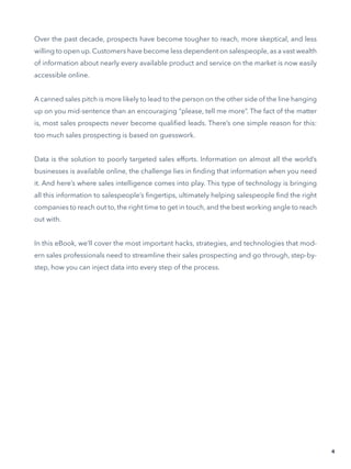 Over the past decade, prospects have become tougher to reach, more skeptical, and less
willing to open up. Customers have become less dependent on salespeople, as a vast wealth
of information about nearly every available product and service on the market is now easily
accessible online.
A canned sales pitch is more likely to lead to the person on the other side of the line hanging
up on you mid-sentence than an encouraging “please, tell me more”. The fact of the matter
is, most sales prospects never become qualified leads. There’s one simple reason for this:
too much sales prospecting is based on guesswork.
Data is the solution to poorly targeted sales efforts. Information on almost all the world’s
businesses is available online, the challenge lies in finding that information when you need
it. And here’s where sales intelligence comes into play. This type of technology is bringing
all this information to salespeople’s fingertips, ultimately helping salespeople find the right
companies to reach out to, the right time to get in touch, and the best working angle to reach
out with.
In this eBook, we’ll cover the most important hacks, strategies, and technologies that mod-
ern sales professionals need to streamline their sales prospecting and go through, step-by-
step, how you can inject data into every step of the process.
4
 