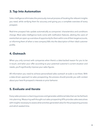 3. Tap Into Automation
Sales intelligence eliminates the previously manual process of locating the relevant insights
you need, while verifying them for accuracy and giving you a complete overview of every
prospect.
Real-time prospect lists update automatically as companies’ characteristics and conditions
change. Most sales intelligence tools come with notification features, alerting the users of
events that can open up a window of opportunity for them within one of their target accounts,
or informing them of when a new company falls into the description of their ideal customer
profile.
4. Outreach
When you only connect with companies when there’s a data-backed reason for you to be
in touch, and tailor your offer according to your potential customer’s current situation and
needs, you’ll significantly improve your sales figures.
All information you need to achieve personalized sales outreach at scale is out there. With
a data-driven approach to sales prospecting, the process should provide you with context
about your best-fit prospect’s interests or prior behavior.
5. Evaluate and Iterate
Every sales process is a learning process and generates additional data that can be fed back
into planning. Measuring well-thought-out sales prospecting KPIs provides sales executives
with insights necessary to assess what activities generated value for the prospecting process
and which wasted time.
8
 