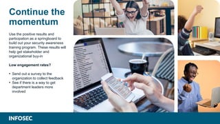Continue the
momentum
Use the positive results and
participation as a springboard to
build out your security awareness
training program. These results will
help get stakeholder and
organizational buy-in
Low engagement rates?
• Send out a survey to the
organization to collect feedback
• See if there is a way to get
department leaders more
involved
 