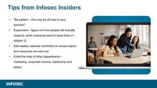 Tips from Infosec Insiders
• "Be patient – this may be all new to your
learners"
• Experiment - figure out how people will actually
respond, what incentives tend to draw them in -
William G.
• Add weekly calendar reminders to ensure topics
and resources are sent out
• Enlist the help of other departments –
marketing, corporate comms, leadership and
others
 