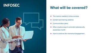OVERVIEW
➤ The metrics needed to show success
➤ Content and training cadence
➤ Communication plans
➤ Other creative ways to promote cybersecurity
awareness month
➤ How to continue the momentum/engagement
What will be covered?
 