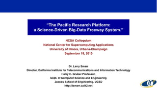 “The Pacific Research Platform:
a Science-Driven Big-Data Freeway System.”
NCSA Colloquium
National Center for Supercomputing Applications
University of Illinois, Urbana-Champaign
September 18, 2015
Dr. Larry Smarr
Director, California Institute for Telecommunications and Information Technology
Harry E. Gruber Professor,
Dept. of Computer Science and Engineering
Jacobs School of Engineering, UCSD
http://lsmarr.calit2.net
1
 