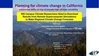 Dan Cayan
USGS Water Resources Discipline
Scripps Institution of Oceanography, UC San Diego
much support from Mary Tyree, Mike Dettinger, Guido Franco and
other colleagues
Sponsors:
California Energy Commission
NOAA RISA program
California DWR, DOE, NSF
Planning for climate change in California
substantial shifts on top of already high climate variability
SIO Campus Climate Researchers Need to Download
Results from Remote Supercomputer Simulations
to Make Regional Climate Change Forecasts
 