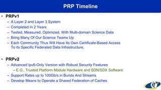 PRP Timeline
• PRPv1
– A Layer 2 and Layer 3 System
– Completed In 2 Years
– Tested, Measured, Optimized, With Multi-domain Science Data
– Bring Many Of Our Science Teams Up
– Each Community Thus Will Have Its Own Certificate-Based Access
To its Specific Federated Data Infrastructure.
• PRPv2
– Advanced Ipv6-Only Version with Robust Security Features
– E.G., Trusted Platform Module Hardware and SDN/SDX Software
– Support Rates up to 100Gb/s in Bursts And Streams
– Develop Means to Operate a Shared Federation of Caches
 