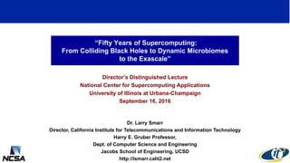 “Fifty Years of Supercomputing:
From Colliding Black Holes to Dynamic Microbiomes
to the Exascale”
Director’s Distinguished Lecture
National Center for Supercomputing Applications
University of Illinois at Urbana-Champaign
September 16, 2016
Dr. Larry Smarr
Director, California Institute for Telecommunications and Information Technology
Harry E. Gruber Professor,
Dept. of Computer Science and Engineering
Jacobs School of Engineering, UCSD
http://lsmarr.calit2.net
1
 