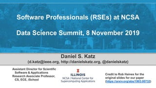 Software Professionals (RSEs) at NCSA
Data Science Summit, 8 November 2019
Daniel S. Katz
(d.katz@ieee.org, http://danielskatz.org, @danielskatz)
Assistant Director for Scientific
Software & Applications
Research Associate Professor,
CS, ECE, iSchool
Credit to Rob Haines for the
original slides for our paper
(https://arxiv.org/abs/1903.00732)
 