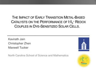 THE IMPACT OF EARLY TRANSITION METAL-BASED
  CATALYSTS ON THE PERFORMANCE OF I-/I3– REDOX
   COUPLES IN DYE-SENSITIZED SOLAR CELLS.


Kavirath Jain
Christopher Zhen
Maxwell Tucker

North Carolina School of Science and Mathematics
 