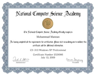 ~ational <romputrr ~cirn(r ~abrmy 



                    ([he National <tomputer ~cience ~abemy officially recognizes 

                                      Mohammad Mannan 

. ~s hauing compieteb all the requirements for certification. ~lease uisit ncsacabemy.com to uallbate this 

                                certificate anb for abbitional information.
                             CS-313 Windows XP Professional
                                 Certificate Number 2524986
                                         July 13, 2009
     9~ 11.#=                                                                  ~J)
                                                                                           ~M
                                                                                           d
          Administrator                                                                PreSl ent
 