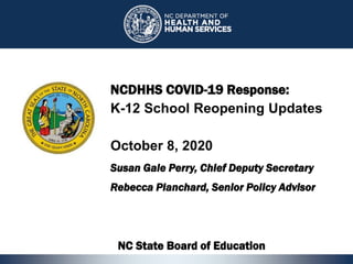 1
NCDHHS COVID-19 Response:
K-12 School Reopening Updates
October 8, 2020
Susan Gale Perry, Chief Deputy Secretary
Rebecca Planchard, Senior Policy Advisor
NC State Board of Education
1
 