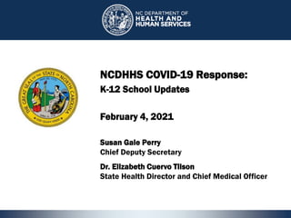 1
NCDHHS COVID-19 Response:
K-12 School Updates
February 4, 2021
1
Susan Gale Perry
Chief Deputy Secretary
Dr. Elizabeth Cuervo Tilson
State Health Director and Chief Medical Officer
 