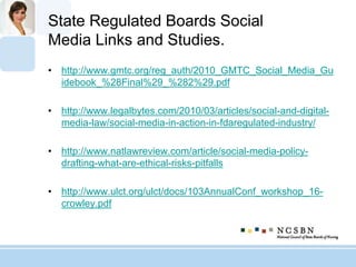 State Regulated Boards Social
Media Links and Studies.
• http://www.gmtc.org/reg_auth/2010_GMTC_Social_Media_Gu
idebook_%28Final%29_%282%29.pdf
• http://www.legalbytes.com/2010/03/articles/social-and-digital-
media-law/social-media-in-action-in-fdaregulated-industry/
• http://www.natlawreview.com/article/social-media-policy-
drafting-what-are-ethical-risks-pitfalls
• http://www.ulct.org/ulct/docs/103AnnualConf_workshop_16-
crowley.pdf
 