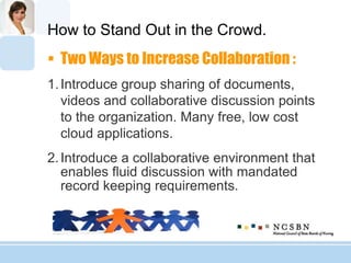 How to Stand Out in the Crowd.
 Two Ways to Increase Collaboration :
1.Introduce group sharing of documents,
videos and collaborative discussion points
to the organization. Many free, low cost
cloud applications.
2.Introduce a collaborative environment that
enables fluid discussion with mandated
record keeping requirements.
 