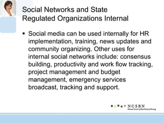 Social Networks and State
Regulated Organizations Internal
 Social media can be used internally for HR
implementation, training, news updates and
community organizing. Other uses for
internal social networks include: consensus
building, productivity and work flow tracking,
project management and budget
management, emergency services
broadcast, tracking and support.
 