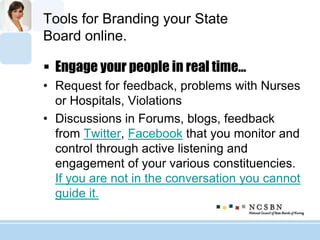 Tools for Branding your State
Board online.
 Engage your people in real time…
• Request for feedback, problems with Nurses
or Hospitals, Violations
• Discussions in Forums, blogs, feedback
from Twitter, Facebook that you monitor and
control through active listening and
engagement of your various constituencies.
If you are not in the conversation you cannot
guide it.
 