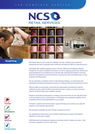T   H   E   C   O    M    P    L    E    T    E       S    E    R    V    I   C    E




Shopfitting
                              NCS Retail Services can provide full installation services, however big or small from
                              restaurants and bars to specialist teams of kitchen and bathroom fitters for retail showrooms.


                              NCS Retail offer qualified specialist joiners in Kitchen, Bathroom and Bedroom fitting to
                              compliment our team of shopfitters and joiners, as well as supplying electricians, flooring and
                              tiling specialists for the complete service. We also offer refurbishment facilities or full store
                              fit-outs for the Retail and Commercial sectors including Pubs, Bars and Restaurants, as well
                              as Banks and Retail stores.


                              We can specialise in exhibition stands to retail bespoke displays, our partnerships with
                              established manufacturing companies assists us in offering a full and comprehensive service.


                              With the ability to execute both commercial and retail projects and backed up with the
                              additional services within the NCS Construction Services, it allows us to drive down your
                              costs for small and large scale installation projects.


                              Whether sub-dividing existing space or creating a new environment we can help with advice
                              in the first instance & once commissioned - Full Designs and visualisations together with a
                              competitive fixed cost and specification for your project.


PLANNED                       Full admin, quotation and communication support will keep your business up to date with
                              progress on your specific requirements.


                              We are able to undertake any size of project anywhere in the UK.
IMPLEMENTED

                              Our dedicated pro-active team are committed to delivering your project to the highest
                              standards on time and to budget.


SERVICED                      NCS Retail has the competence, experience and track record to realise your vision – from
                              concept to completion you are in safe hands.



ACCOMPLISHED
 