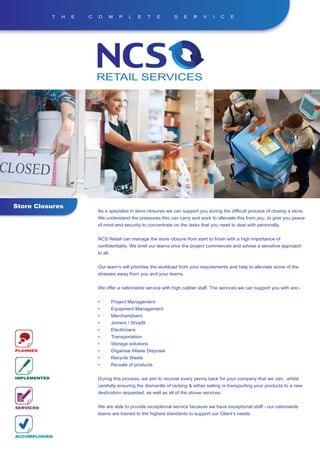 T   H   E   C   O     M       P   L      E    T   E   S   E   R    V    I   C    E




Store Closures
                              As a specialist in store closures we can support you during the difficult process of closing a store.
                              We understand the pressures this can carry and work to alleviate this from you, to give you peace
                              of mind and security to concentrate on the tasks that you need to deal with personally.


                              NCS Retail can manage the store closure from start to finish with a high importance of
                              confidentiality. We brief our teams prior the project commences and advise a sensitive approach
                              to all.


                              Our team’s will prioritise the workload from your requirements and help to alleviate some of the
                              stresses away from you and your teams.


                              We offer a nationwide service with high caliber staff. The services we can support you with are:-


                              •         Project Management
                              •         Equipment Management
                              •         Merchandisers
                              •         Joiners / Shopfit
                              •         Electricians
                              •         Transportation
                              •         Storage solutions
PLANNED                       •         Organise Waste Disposal
                              •         Recycle Waste
                              •         Re-sale of products

IMPLEMENTED                   During this process, we aim to recover every penny back for your company that we can., whilst
                              carefully ensuring the dismantle of racking & either selling or transporting your products to a new
                              destination requested, as well as all of the above services.


SERVICED                      We are able to provide exceptional service because we have exceptional staff - our nationwide
                              teams are trained to the highest standards to support our Client’s needs.



ACCOMPLISHED
 
