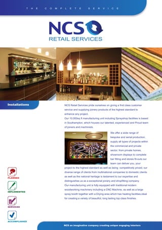 T   H   E   C   O   M   P    L   E   T    E       S    E    R   V    I    C    E




Installations                             NCS Retail Services pride ourselves on giving a first class customer
                                          service and supplying joinery products of the highest standard to
                                          enhance any project.
                                          Our 10,000sq ft manufacturing unit including Sprayshop facilities is based
                                          in Southampton, which houses our talented, experienced and Proud team
                                          of joiners and machinists.

                                                                                       We offer a wide range of
                                                                                       bespoke and serial production,
                                                                                       supply all types of projects within
                                                                                       the commercial and private
                                                                                       sector, from private homes,
                                                                                       showroom displays to complete
                                                                                       bar fitting and stores fit-outs our
                                                                                       team can deliver you, your
                                          project to the highest standard as well as being competitively priced, our
                                          diverse range of clients from multinational companies to domestic clients
                                          as well as the national heritage is testament to our expertise and
PLANNED
                                          distinguishes us as a exceptional joinery and shopfitting company.
                                          Our manufacturing unit is fully equipped with traditional modern
                                          woodworking machinery including a CNC Machine, as well as a large
IMPLEMENTED
                                          spray booth together with a Drying area which has heating facilities,ideal
                                          for creating a variety of beautiful, long lasting top class finishes.


SERVICED




ACCOMPLISHED

                                          NCS an imaginative company creating unique engaging interiors
 