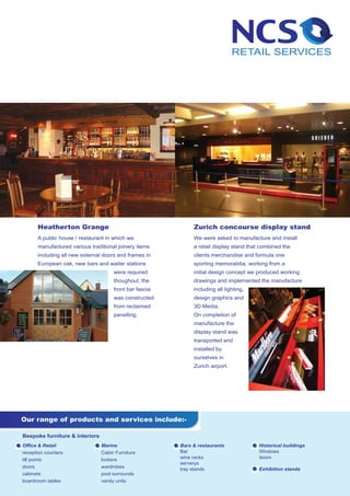 Heatherton Grange                                      Zurich concourse display stand
      A public house / restaurant in which we                We were asked to manufacture and install
      manufactured various traditional joinery items         a retail display stand that combined the
      including all new external doors and frames in         clients merchandise and formula one
      European oak, new bars and waiter stations             sporting memorabilia, working from a
                                     were required           initial design concept we produced working
                                     thoughout, the          drawings and implemented the manufacture
                                     front bar fascia        including all lighting,
                                     was constructed         design graphics and
                                     from reclaimed          3D Media.
                                     panelling.              On completion of
                                                             manufacture the
                                                             display stand was
                                                             transported and
                                                             installed by
                                                             ourselves in
                                                             Zurich airport.




Our range of products and services include:-

Bespoke furniture & interiors
Office & Retail                 Marine                  Bars & restaurants              Historical buildings
reception counters              Cabin Furniture         Bar                             Windows
                                                        wine racks                      doors
till points                     lockers
                                                        serverys
doors                           wardrobes               tray stands                     Exhibition stands
cabinets                        pool surrounds
boardroom tables                vanity units
 