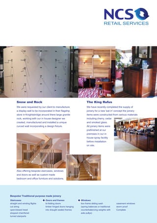 Snow and Rock                                                  The King Rufus
       We were requested by our client to manufacture                 We have recently completed the supply of
       a display wall to be incorporated in their flagship            joinery for a new 'eat in' concept the joinery
       store in Knightsbridge around there large granite              items were constructed from various materials
       rock, working with our in house designer we                    including cherry, cedar
       created, manufactured and installed a unique                   and smoked glass.
       curved wall incorporating a design fixture.                    All joinery items were
                                                                      prefinished at our
                                                                      premises in our in
                                                                      house spray facility
                                                                      before installation
                                                                      on site.




       Also offering bespoke staircases, windows
       and doors as well as custom made
       bedroom and office furniture and solutions.




Bespoke/ Traditional purpose made joinery
Staircases                        Doors and frames              Windows
straight and winding flights      bi-folding doors              box frame sliding sash            casement windows
cut string                        timber hinged doors hanging   (spring balances or traditional   storm proof
open/closed tread                 into draught sealed frames    counterbalancing weights with     Complete
stopped chamfered                                               axle pullys)
turned stairparts
 
