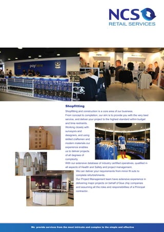 Shopfitting
                           Shopfitting and construction is a core area of our business.
                           From concept to completion, our aim is to provide you with the very best
                           service, and deliver your project to the highest standard within budget
                           and time restraints.
                           Working closely with
                           surveyors and
                           designers, and using
                           skilled craftsmen and
                           modern materials our
                           experience enables
                           us to deliver projects
                           of all degrees of
                           complexity.
                           With our extensive database of industry certified operatives, qualified in
                           all aspects of Health and Safety and project management.
                                    We can deliver your requirements from minor fit outs to
                                    complete refurbishments.
                                    Our Project Management team have extensive experience in
                                    delivering major projects on behalf of blue chip companies
                                    and assuming all the roles and responsibilities of a Principal
                                    contractor.




We provide services from the most intricate and complex to the simple and effective
 