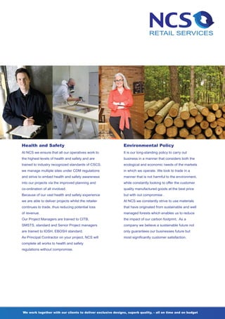 Health and Safety                                            Environmental Policy
At NCS we ensure that all our operatives work to             It is our long-standing policy to carry out
the highest levels of health and safety and are              business in a manner that considers both the
trained to industry recognized standards of CSCS.            ecological and economic needs of the markets
we manage multiple sites under CDM regulations               in which we operate. We look to trade in a
and strive to embed health and safety awareness              manner that is not harmful to the environment,
into our projects via the improved planning and              while constantly looking to offer the customer
co-ordination of all involved.                               quality manufactured goods at the best price
Because of our vast health and safety experience             but with out compromise .
we are able to deliver projects whilst the retailer          At NCS we constantly strive to use materials
continues to trade, thus reducing potential loss             that have originated from sustainable and well
of revenue.                                                  managed forests which enables us to reduce
Our Project Managers are trained to CITB,                    the impact of our carbon footprint. As a
SMSTS, standard and Senior Project managers                  company we believe a sustainable future not
are trained to IOSH, EBOSH standard.                         only guarantees our businesses future but
As Principal Contractor on your project, NCS will            most significantly customer satisfaction.
complete all works to health and safety
regulations without compromise.




We work together with our clients to deliver exclusive designs, superb quality, – all on time and on budget
 