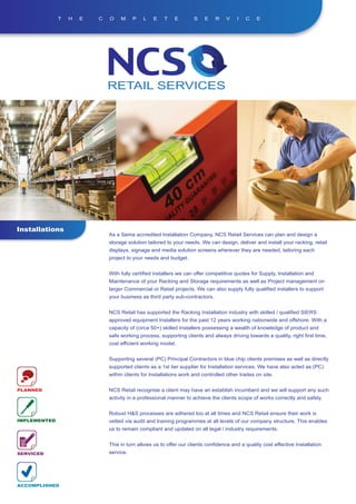 T   H   E   C   O    M     P   L    E   T    E        S    E    R    V   I   C    E




Installations
                              As a Sema accredited Installation Company, NCS Retail Services can plan and design a
                              storage solution tailored to your needs. We can design, deliver and install your racking, retail
                              displays, signage and media solution screens wherever they are needed, tailoring each
                              project to your needs and budget.


                              With fully certified installers we can offer competitive quotes for Supply, Installation and
                              Maintenance of your Racking and Storage requirements as well as Project management on
                              larger Commercial or Retail projects. We can also supply fully qualified installers to support
                              your business as third party sub-contractors.


                              NCS Retail has supported the Racking Installation industry with skilled / qualified SIERS
                              approved equipment Installers for the past 12 years working nationwide and offshore. With a
                              capacity of (circa 50+) skilled Installers possessing a wealth of knowledge of product and
                              safe working process, supporting clients and always driving towards a quality, right first time,
                              cost efficient working model.


                              Supporting several (PC) Principal Contractors in blue chip clients premises as well as directly
                              supported clients as a 1st tier supplier for Installation services. We have also acted as (PC)
                              within clients for Installations work and controlled other trades on site.


PLANNED                       NCS Retail recognise a client may have an establish incumbent and we will support any such
                              activity in a professional manner to achieve the clients scope of works correctly and safely.


                              Robust H&S processes are adhered too at all times and NCS Retail ensure their work is
IMPLEMENTED                   vetted via audit and training programmes at all levels of our company structure. This enables
                              us to remain compliant and updated on all legal / industry requirements.


                              This in turn allows us to offer our clients confidence and a quality cost effective Installation
SERVICED                      service.




ACCOMPLISHED
 