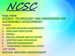 NCSC
FOCAL THEME
SCIENCE, TECHNOLOGY AND INNOVATION FOR
SUSTAINABLE DEVELOPMENT
THEMES:
1. NATURAL RESOURCE MANAGEMENT
2. FOOD AND AGRICULTURE
3. ENERGY
4. HEALTH, HYGIENE AND NUTRITION
5. LIFESTYLES AND LIVELIHOODS
6. DISASTER MANAGEMENT
7. TRADITIONAL KNOWLEDGE SYSTEM
OUR THEME
NATURAL RESOURCE MANAGEMENT
 