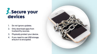 Secure your
devices
1. Do not ignore updates.
2. Only download apps from
trustworthy sources.
3. Physically protect your
device.
4. If you need to use USB
storage, ensure it is
encrypted.
 