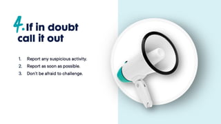 If in doubt
call it out
1. Report any suspicious
activity.
2. Report as soon as possible.
3. Don’t be afraid to
challenge.
 