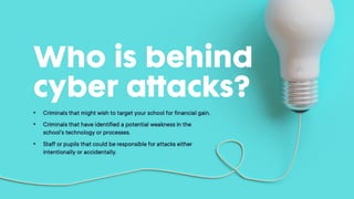 Who is behind cyber
attacks?
• Criminals that might wish to target your school for
financial gain.
• Criminals that have identified a potential weakness in
the school's technology or processes.
• Staff or pupils that could be responsible for attacks
either intentionally or accidentally.
 