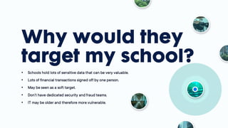 Why would they
target my school?
• Schools hold lots of sensitive data that can be very
valuable.
• Lots of financial transactions signed off by one
person.
• May be seen as a soft target.
• Don’t have dedicated security and fraud teams.
• IT may be older and therefore more vulnerable.
 