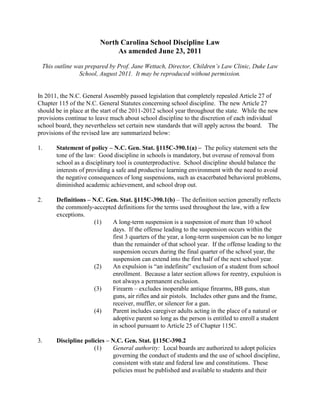 North Carolina School Discipline Law
                             As amended June 23, 2011

 This outline was prepared by Prof. Jane Wettach, Director, Children’s Law Clinic, Duke Law
                School, August 2011. It may be reproduced without permission.


In 2011, the N.C. General Assembly passed legislation that completely repealed Article 27 of
Chapter 115 of the N.C. General Statutes concerning school discipline. The new Article 27
should be in place at the start of the 2011-2012 school year throughout the state. While the new
provisions continue to leave much about school discipline to the discretion of each individual
school board, they nevertheless set certain new standards that will apply across the board. The
provisions of the revised law are summarized below:

1.     Statement of policy – N.C. Gen. Stat. §115C-390.1(a) – The policy statement sets the
       tone of the law: Good discipline in schools is mandatory, but overuse of removal from
       school as a disciplinary tool is counterproductive. School discipline should balance the
       interests of providing a safe and productive learning environment with the need to avoid
       the negative consequences of long suspensions, such as exacerbated behavioral problems,
       diminished academic achievement, and school drop out.

2.     Definitions – N.C. Gen. Stat. §115C-390.1(b) – The definition section generally reflects
       the commonly-accepted definitions for the terms used throughout the law, with a few
       exceptions.
                     (1)    A long-term suspension is a suspension of more than 10 school
                            days. If the offense leading to the suspension occurs within the
                            first 3 quarters of the year, a long-term suspension can be no longer
                            than the remainder of that school year. If the offense leading to the
                            suspension occurs during the final quarter of the school year, the
                            suspension can extend into the first half of the next school year.
                     (2)    An expulsion is “an indefinite” exclusion of a student from school
                            enrollment. Because a later section allows for reentry, expulsion is
                            not always a permanent exclusion.
                     (3)    Firearm – excludes inoperable antique firearms, BB guns, stun
                            guns, air rifles and air pistols. Includes other guns and the frame,
                            receiver, muffler, or silencer for a gun.
                     (4)    Parent includes caregiver adults acting in the place of a natural or
                            adoptive parent so long as the person is entitled to enroll a student
                            in school pursuant to Article 25 of Chapter 115C.

3.     Discipline policies – N.C. Gen. Stat. §115C-390.2
                      (1)    General authority: Local boards are authorized to adopt policies
                             governing the conduct of students and the use of school discipline,
                             consistent with state and federal law and constitutions. These
                             policies must be published and available to students and their
 