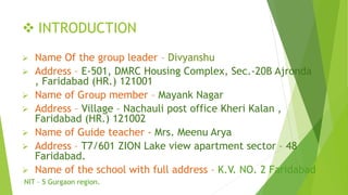  INTRODUCTION
 Name Of the group leader – Divyanshu
 Address – E-501, DMRC Housing Complex, Sec.-20B Ajronda
, Faridabad (HR.) 121001
 Name of Group member – Mayank Nagar
 Address – Village – Nachauli post office Kheri Kalan ,
Faridabad (HR.) 121002
 Name of Guide teacher - Mrs. Meenu Arya
 Address – T7/601 ZION Lake view apartment sector – 48
Faridabad.
 Name of the school with full address – K.V. NO. 2 Faridabad
NIT – 5 Gurgaon region.
 